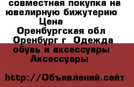 совместная покупка на ювелирную бижутерию › Цена ­ 300 - Оренбургская обл., Оренбург г. Одежда, обувь и аксессуары » Аксессуары   